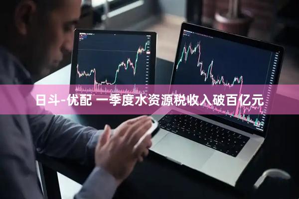 日斗-优配 一季度水资源税收入破百亿元