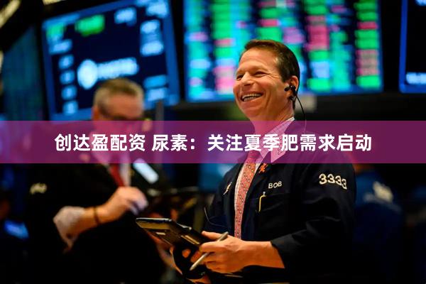 创达盈配资 尿素：关注夏季肥需求启动