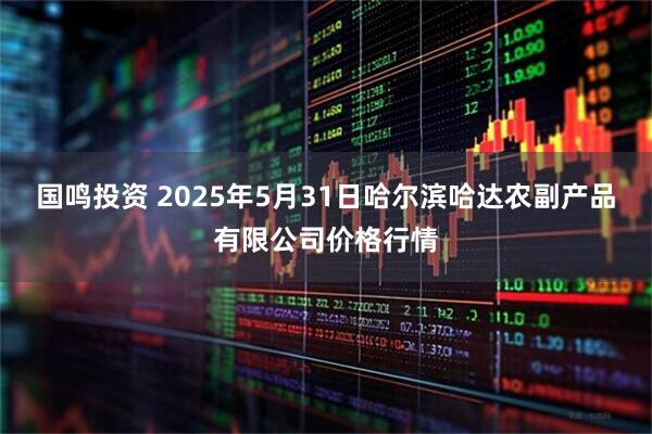 国鸣投资 2025年5月31日哈尔滨哈达农副产品有限公司价格行情