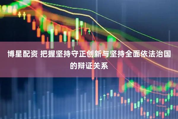 博星配资 把握坚持守正创新与坚持全面依法治国的辩证关系