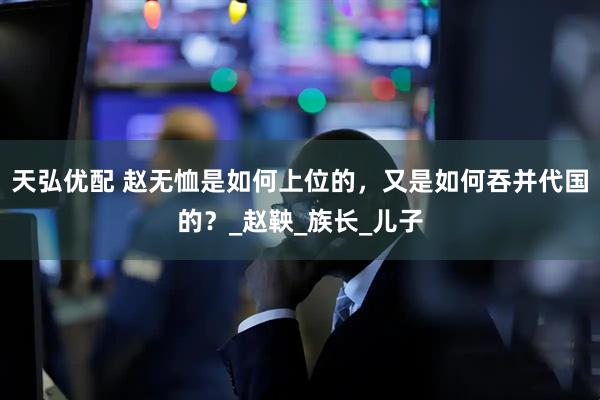 天弘优配 赵无恤是如何上位的，又是如何吞并代国的？_赵鞅_族长_儿子