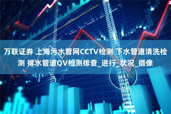万联证券 上海污水管网CCTV检测 下水管道清洗检测 排水管道QV检测排查_进行_状况_摄像