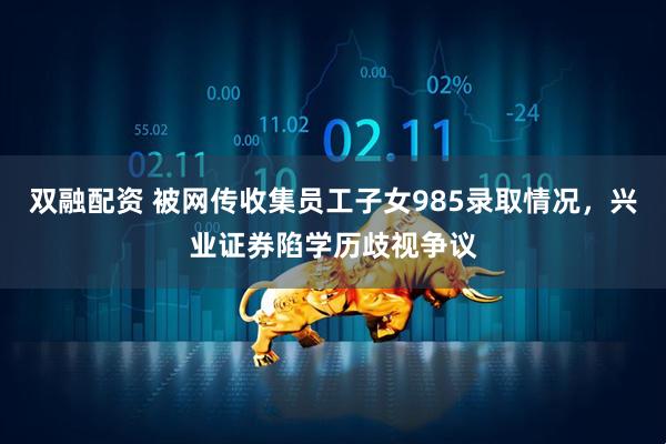 双融配资 被网传收集员工子女985录取情况，兴业证券陷学历歧视争议