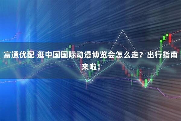 富通优配 逛中国国际动漫博览会怎么走？出行指南来啦！