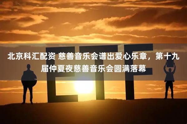 北京科汇配资 慈善音乐会谱出爱心乐章，第十九届仲夏夜慈善音乐会圆满落幕