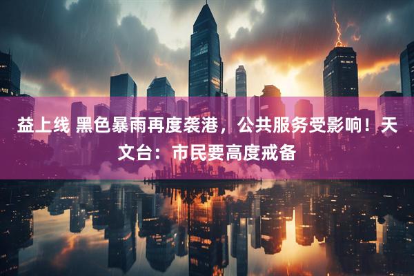 益上线 黑色暴雨再度袭港，公共服务受影响！天文台：市民要高度戒备