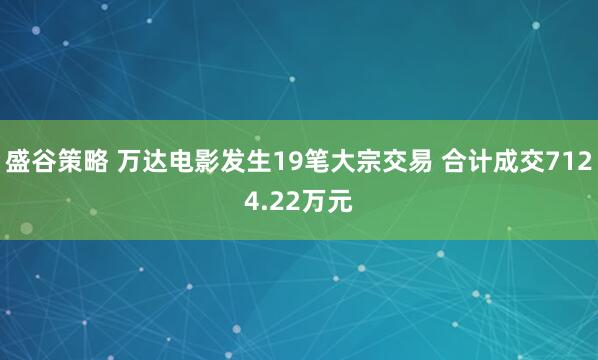 盛谷策略 万达电影发生19笔大宗交易 合计成交7124.22万元