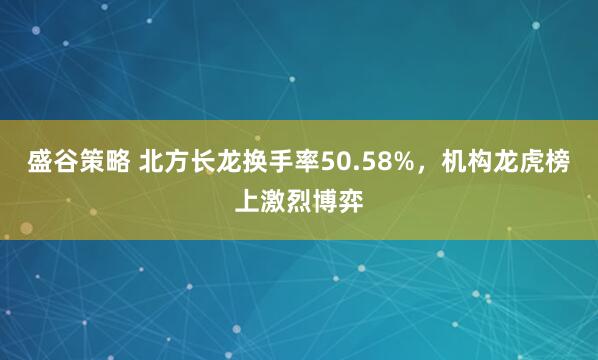盛谷策略 北方长龙换手率50.58%，机构龙虎榜上激烈博弈