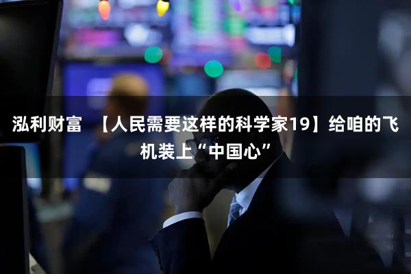 泓利财富  【人民需要这样的科学家19】给咱的飞机装上“中国心”