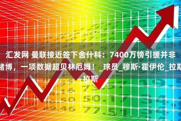 汇发网 曼联接近签下舍什科：7400万镑引援并非赌博，一项数据超贝林厄姆！_球员_穆斯·霍伊伦_拉斯