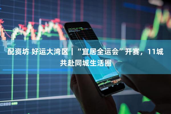 配资坊 好运大湾区｜“宜居全运会”开赛，11城共赴同城生活圈