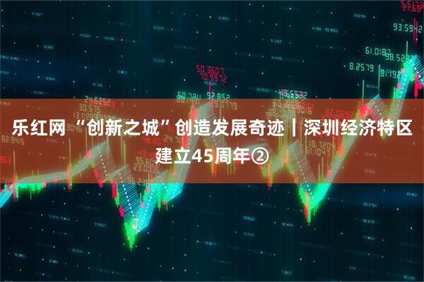 乐红网 “创新之城”创造发展奇迹｜深圳经济特区建立45周年②