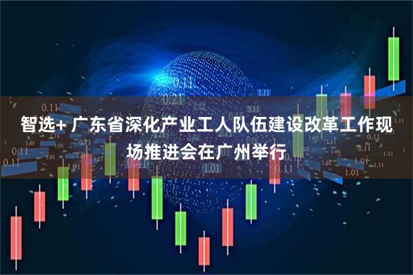 智选+ 广东省深化产业工人队伍建设改革工作现场推进会在广州举行
