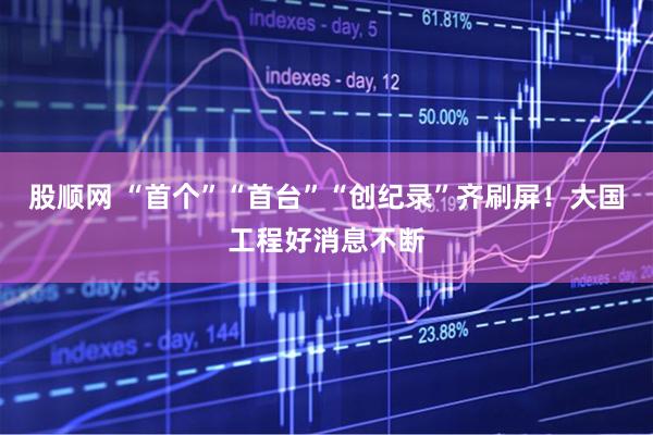 股顺网 “首个”“首台”“创纪录”齐刷屏！大国工程好消息不断