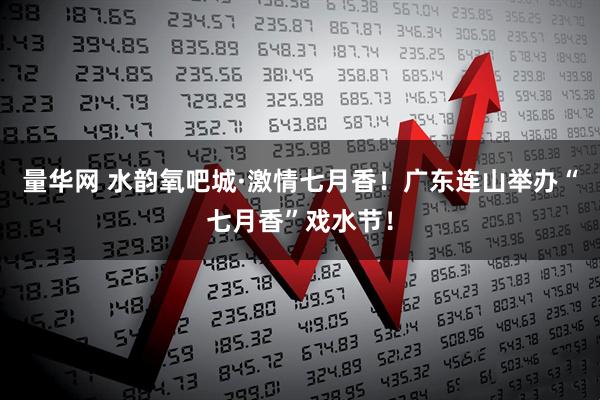 量华网 水韵氧吧城·激情七月香！广东连山举办“七月香”戏水节！