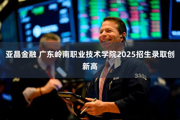 亚晶金融 广东岭南职业技术学院2025招生录取创新高