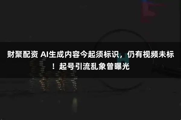 财聚配资 AI生成内容今起须标识，仍有视频未标！起号引流乱象曾曝光