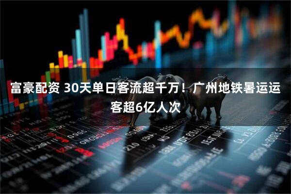 富豪配资 30天单日客流超千万！广州地铁暑运运客超6亿人次