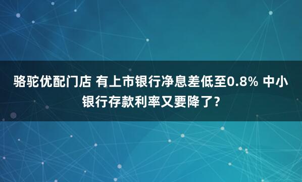骆驼优配门店 有上市银行净息差低至0.8% 中小银行存款利率又要降了？