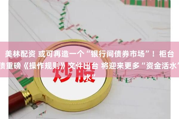 美林配资 或可再造一个“银行间债券市场”！柜台债重磅《操作规则》文件出台 将迎来更多“资金活水”