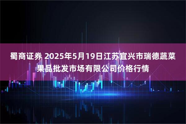 蜀商证券 2025年5月19日江苏宜兴市瑞德蔬菜果品批发市场有限公司价格行情