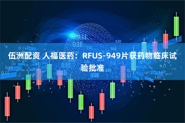 伍洲配资 人福医药：RFUS-949片获药物临床试验批准