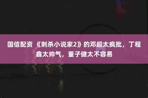 国信配资 《刺杀小说家2》的邓超太疯批，丁程鑫太帅气，董子健太不容易
