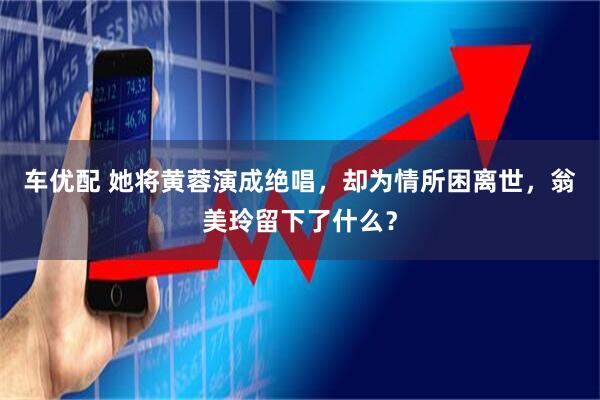 车优配 她将黄蓉演成绝唱，却为情所困离世，翁美玲留下了什么？