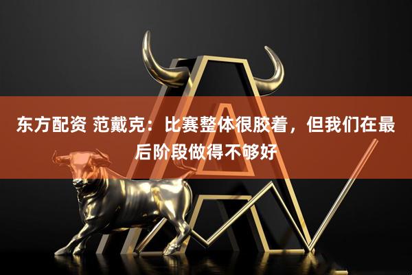东方配资 范戴克：比赛整体很胶着，但我们在最后阶段做得不够好