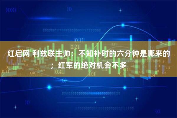 红启网 利兹联主帅：不知补时的六分钟是哪来的；红军的绝对机会不多