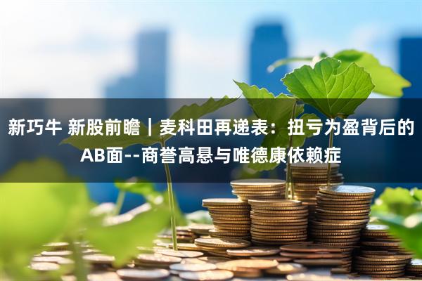 新巧牛 新股前瞻｜麦科田再递表：扭亏为盈背后的AB面--商誉高悬与唯德康依赖症