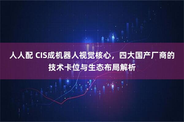 人人配 CIS成机器人视觉核心，四大国产厂商的技术卡位与生态布局解析