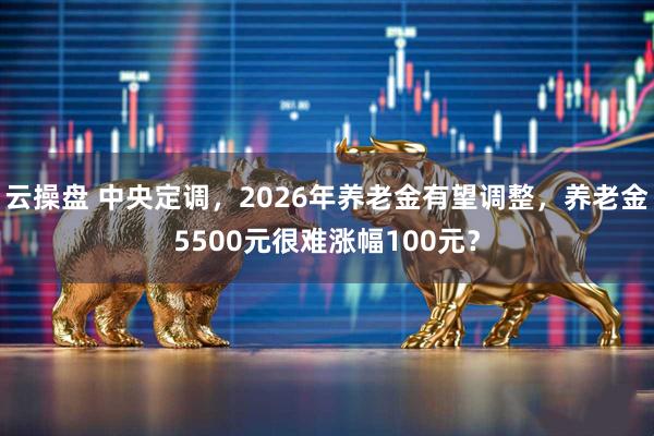 云操盘 中央定调，2026年养老金有望调整，养老金5500元很难涨幅100元？